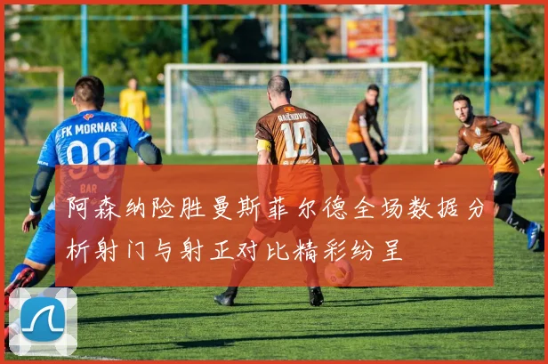 阿森纳险胜曼斯菲尔德全场数据分析射门与射正对比精彩纷呈