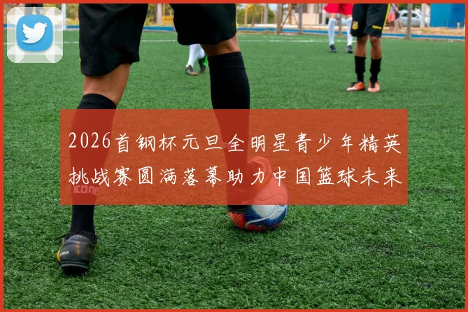 2026首钢杯元旦全明星青少年精英挑战赛圆满落幕助力中国篮球未来发展