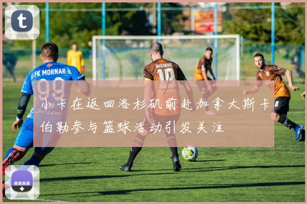 小卡在返回洛杉矶前赴加拿大斯卡伯勒参与篮球活动引发关注