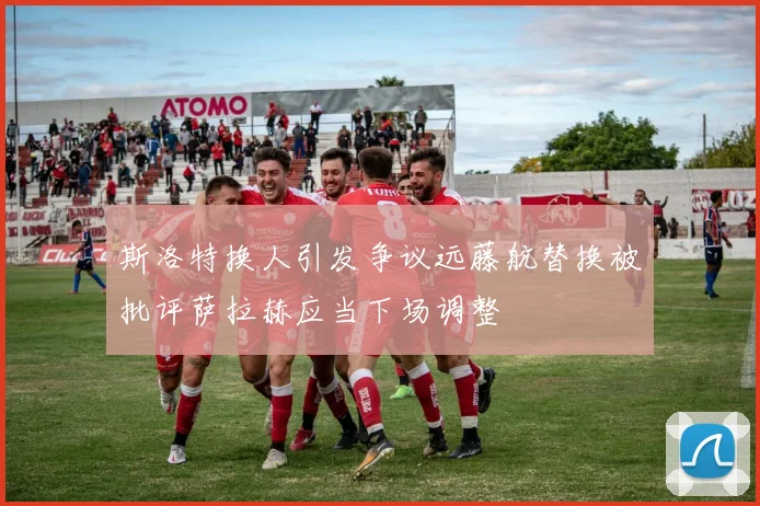 斯洛特换人引发争议远藤航替换被批评萨拉赫应当下场调整