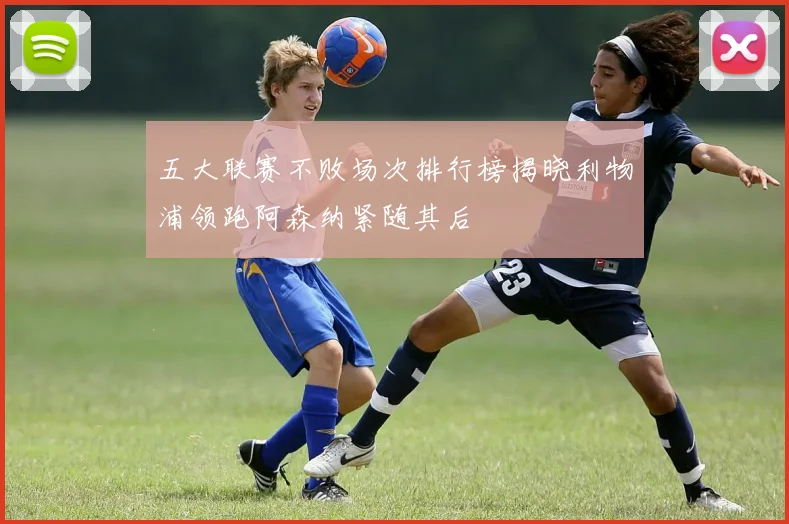 五大联赛不败场次排行榜揭晓利物浦领跑阿森纳紧随其后