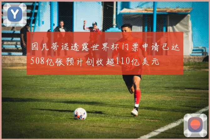因凡蒂诺透露世界杯门票申请已达508亿张预计创收超110亿美元