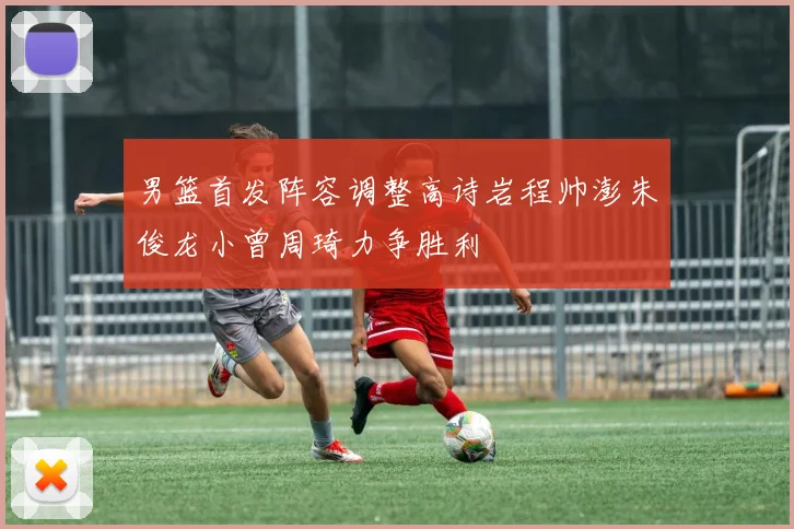 男篮首发阵容调整高诗岩程帅澎朱俊龙小曾周琦力争胜利