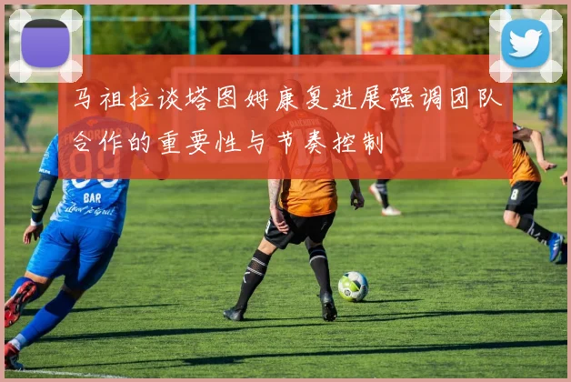 马祖拉谈塔图姆康复进展强调团队合作的重要性与节奏控制