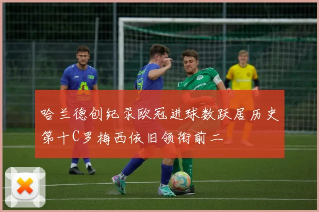 哈兰德创纪录欧冠进球数跃居历史第十C罗梅西依旧领衔前二