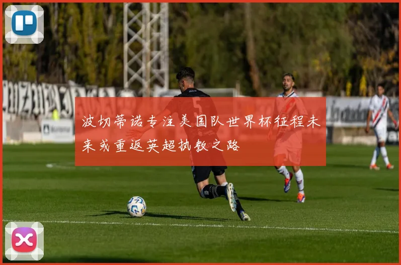 波切蒂诺专注美国队世界杯征程未来或重返英超执教之路