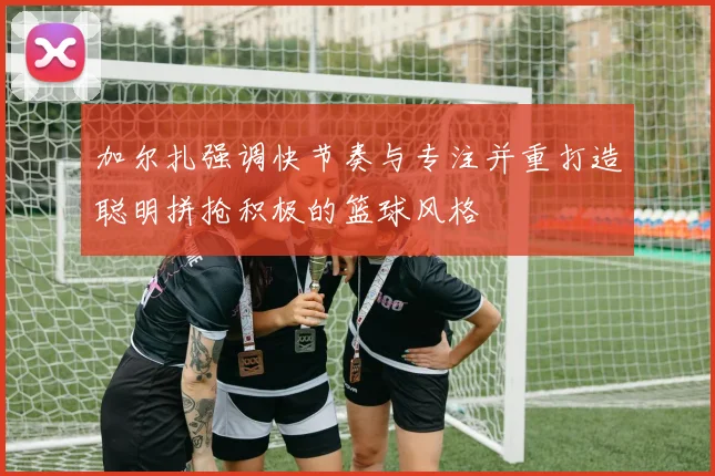加尔扎强调快节奏与专注并重打造聪明拼抢积极的篮球风格