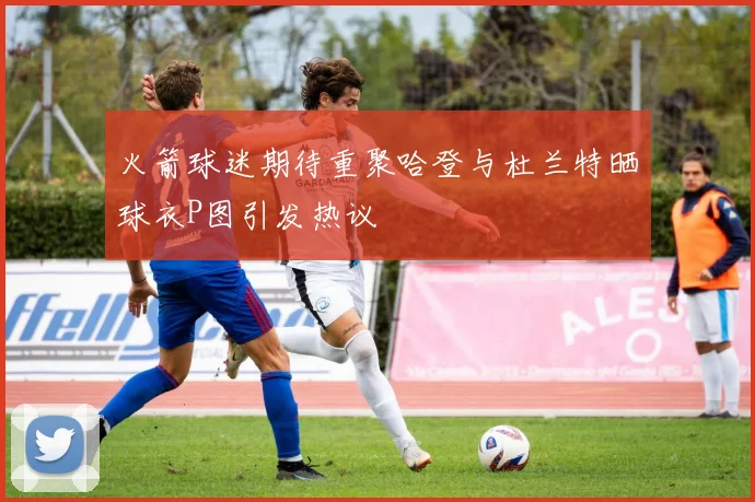火箭球迷期待重聚哈登与杜兰特晒球衣P图引发热议