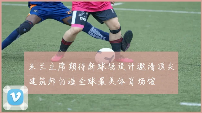 米兰主席期待新球场设计邀请顶尖建筑师打造全球最美体育场馆