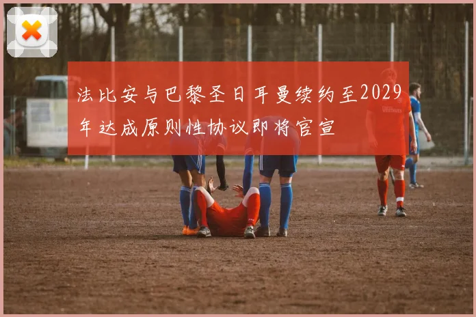 法比安与巴黎圣日耳曼续约至2029年达成原则性协议即将官宣