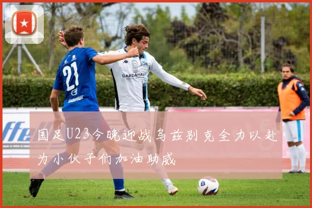 国足U23今晚迎战乌兹别克全力以赴为小伙子们加油助威