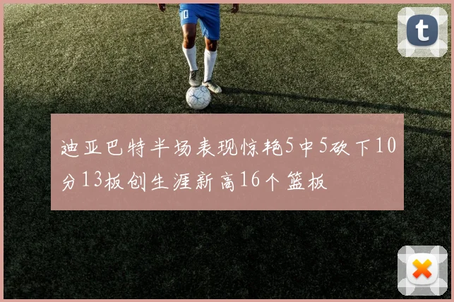 迪亚巴特半场表现惊艳5中5砍下10分13板创生涯新高16个篮板