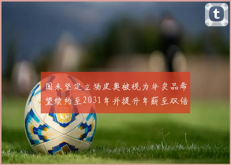 国米坚定立场皮奥被视为非卖品希望续约至2031年并提升年薪至双倍水平