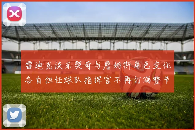 雷迪克谈东契奇与詹姆斯角色变化各自担任球队指挥官不再打满整节