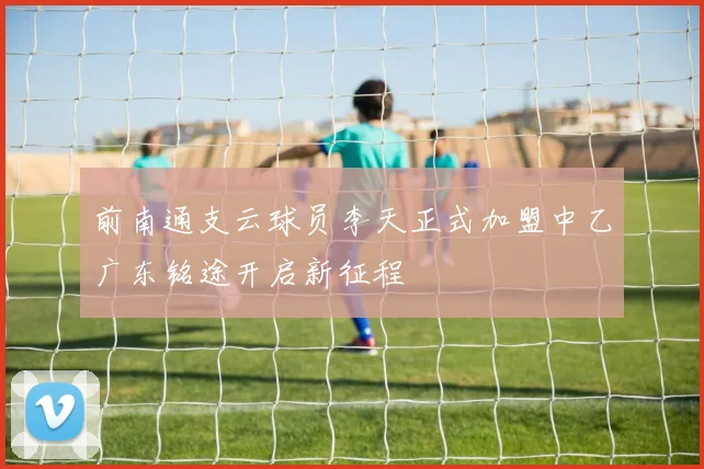前南通支云球员李天正式加盟中乙广东铭途开启新征程