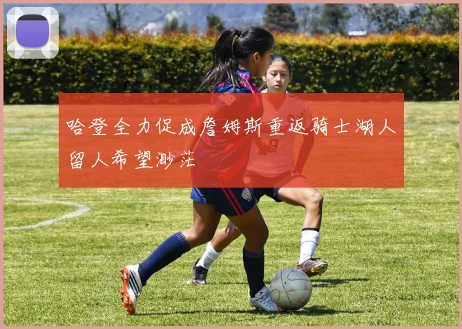 哈登全力促成詹姆斯重返骑士湖人留人希望渺茫