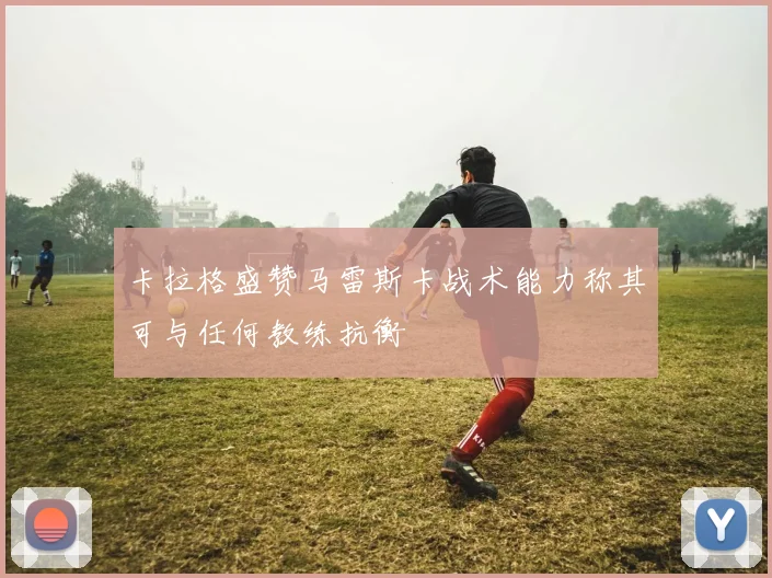 卡拉格盛赞马雷斯卡战术能力称其可与任何教练抗衡