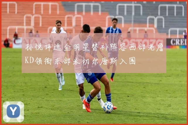 孙悦评选全明星替补阵容西部老詹KD领衔东部米切尔唐斯入围