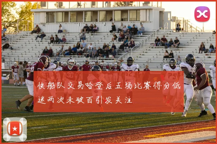 快船队交易哈登后五场比赛得分低迷两次未破百引发关注