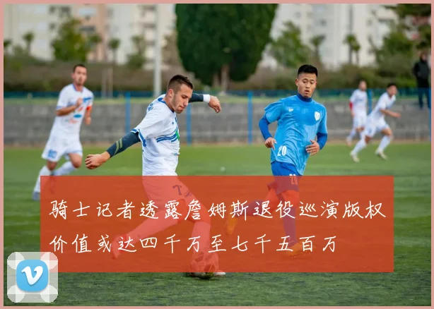 骑士记者透露詹姆斯退役巡演版权价值或达四千万至七千五百万