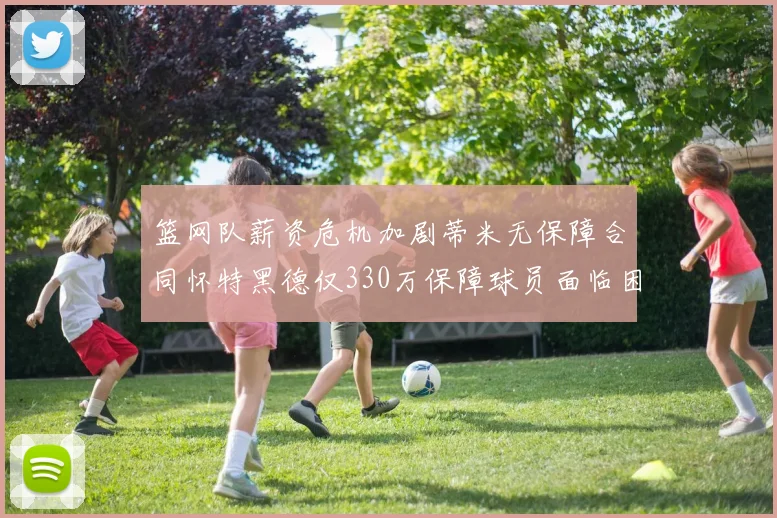 篮网队薪资危机加剧蒂米无保障合同怀特黑德仅330万保障球员面临困境