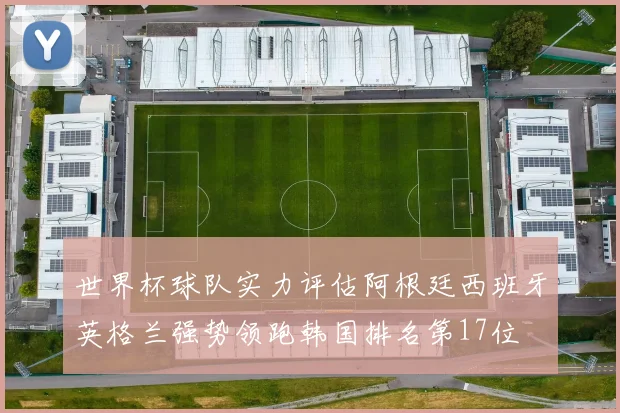 世界杯球队实力评估阿根廷西班牙英格兰强势领跑韩国排名第17位