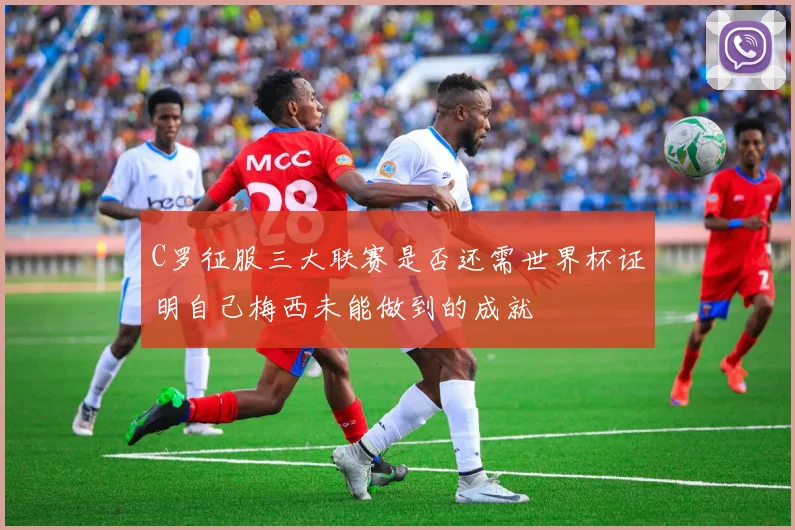 C罗征服三大联赛是否还需世界杯证明自己梅西未能做到的成就