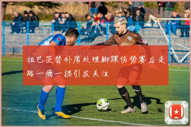 祖巴茨替补席处理脚踝伤势赛后走路一瘸一拐引发关注