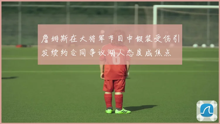 詹姆斯在大将军节目中假装受伤引发续约合同争议湖人态度成焦点