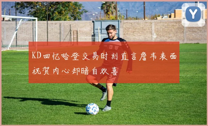 KD回忆哈登交易时刻直言詹韦表面祝贺内心却暗自欢喜