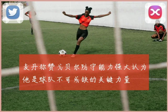 麦丹称赞戈贝尔防守能力强大认为他是球队不可或缺的关键力量