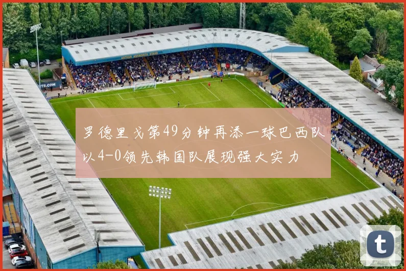 罗德里戈第49分钟再添一球巴西队以4-0领先韩国队展现强大实力