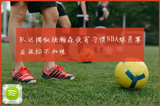 队记揭秘杨瀚森夜宵习惯NBA球员赛后放松不加练