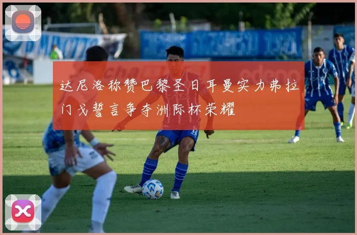 达尼洛称赞巴黎圣日耳曼实力弗拉门戈誓言争夺洲际杯荣耀